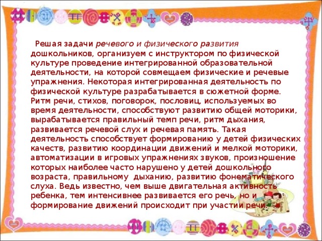 Решая задачи речевого и физического развития дошкольников, организуем с инструктором по физической культуре проведение интегрированной образовательной деятельности, на которой совмещаем физические и речевые упражнения. Некоторая интегрированная деятельность по физической культуре разрабатывается в сюжетной форме. Ритм речи, стихов, поговорок, пословиц, используемых во время деятельности, способствуют развитию общей моторики, вырабатывается правильный темп речи, ритм дыхания, развивается речевой слух и речевая память. Такая деятельность способствует формированию у детей физических качеств, развитию координации движений и мелкой моторики, автоматизации в игровых упражнениях звуков, произношение которых наиболее часто нарушено у детей дошкольного возраста, правильному дыханию, развитию фонематического слуха. Ведь известно, чем выше двигательная активность ребенка, тем интенсивнее развивается его речь, но и формирование движений происходит при участии речи.
