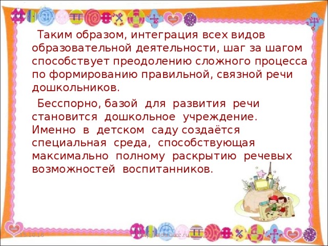 Таким образом, интеграция всех видов образовательной деятельности, шаг за шагом способствует преодолению сложного процесса по формированию правильной, связной речи дошкольников.  Бесспорно, базой для развития речи становится дошкольное учреждение. Именно в детском саду создаётся специальная среда, способствующая максимально полному раскрытию речевых возможностей воспитанников. 15.10.16 http://aida.ucoz.ru