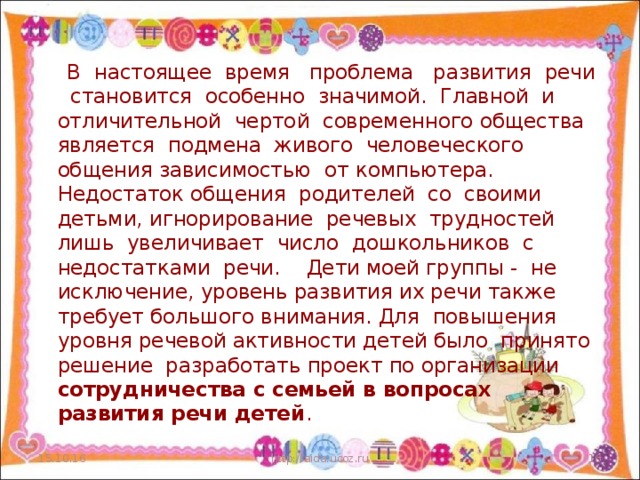 В настоящее время проблема развития речи становится особенно значимой. Главной и отличительной чертой современного общества является подмена живого человеческого общения зависимостью от компьютера. Недостаток общения родителей со своими детьми, игнорирование речевых трудностей лишь увеличивает число дошкольников с недостатками речи. Дети моей группы - не исключение, уровень развития их речи также требует большого внимания. Для повышения уровня речевой активности детей было принято решение разработать проект по организации сотрудничества с семьей в вопросах развития речи детей . 15.10.16 http://aida.ucoz.ru