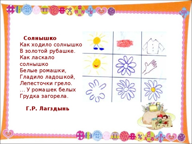 Солнышко  Как ходило солнышко  В золотой рубашке.  Как ласкало солнышко  Белые ромашки,  Гладило ладошкой,  Лепесточки грело.  … У ромашек белых  Грудка загорела. Г.Р. Лагздынь