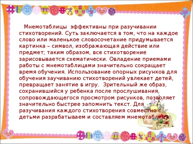 Мнемотаблицы  эффективны при разучивании стихотворений. Суть заключается в том, что на каждое слово или маленькое словосочетание придумывается картинка – символ, изображающая действие или предмет; таким образом, все стихотворение зарисовывается схематически. Овладение приемами работы с мнемотаблицами значительно сокращает время обучения. Использование опорных рисунков для обучения заучиванию стихотворений увлекает детей, превращает занятие в игру.  Зрительный же образ, сохранившийся у ребенка после прослушивания, сопровождающегося просмотром рисунков, позволяет значительно быстрее запомнить текст. Для разучивания каждого стихотворения совместно с детьми разрабатываем и составляем мнемотаблицу.