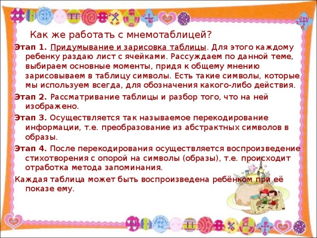 Как же работать с мнемотаблицей? Этап 1. Придумывание и зарисовка таблицы . Для этого каждому ребенку раздаю лист с ячейками. Рассуждаем по данной теме, выбираем основные моменты, придя к общему мнению зарисовываем в таблицу символы. Есть такие символы, которые мы используем всегда, для обозначения какого-либо действия. Этап 2. Рассматривание таблицы и разбор того, что на ней изображено. Этап 3. Осуществляется так называемое перекодирование информации, т.е. преобразование из абстрактных символов в образы. Этап 4. После перекодирования осуществляется воспроизведение стихотворения с опорой на символы (образы), т.е. происходит отработка метода запоминания. Каждая таблица может быть воспроизведена ребёнком при её показе ему.