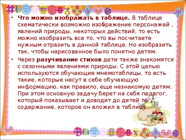 Что можно изображать в таблице. В таблице схематически возможно изображение персонажей , явлений природы, некоторых действий, то есть можно изобразить все то, что вы посчитаете нужным отразить в данной таблице. Но изобразить так, чтобы нарисованное было понятно детям. Через разучивание стихов дети также знакомятся с сезонными явлениями природы. С этой целью используются обучающие мнемотаблицы, то есть такие, которые несут в себе обучающую информацию, как правило, еще незнакомую детям. При этом основную задачу берет на себя педагог, который показывает и доводит до детей то содержание, которое он вложил в таблицу.  