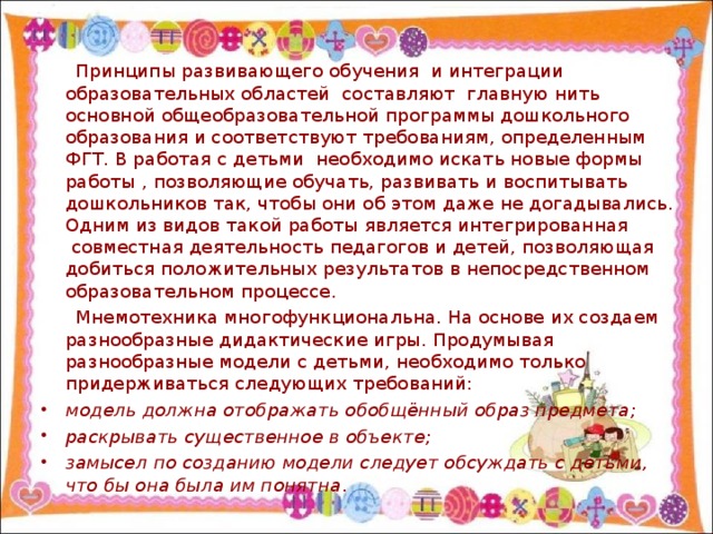 Принципы развивающего обучения  и интеграции образовательных областей  составляют  главную нить основной общеобразовательной программы дошкольного образования и соответствуют требованиям, определенным ФГТ. В работая с детьми необходимо искать новые формы работы , позволяющие обучать, развивать и воспитывать дошкольников так, чтобы они об этом даже не догадывались. Одним из видов такой работы является интегрированная  совместная деятельность педагогов и детей, позволяющая добиться положительных результатов в непосредственном образовательном процессе.  Мнемотехника многофункциональна. На основе их создаем разнообразные дидактические игры. Продумывая разнообразные модели с детьми, необходимо только придерживаться следующих требований: