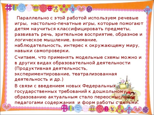 Параллельно с этой работой используем речевые игры, настольно-печатные игры, которые помогают детям научиться классифицировать предметы, развивать речь, зрительное восприятие, образное и логическое мышление, внимание, наблюдательность, интерес к окружающему миру, навыки самопроверки.  Считаем, что применять модельные схемы можно и в других видах образовательной деятельности (Продуктивная деятельность, экспериментирование, театрализованная деятельность и др.)  В связи с введением новых Федеральных государственных требований к дошкольному образованию актуальным стало переосмысление педагогами содержания и форм работы с детьми.