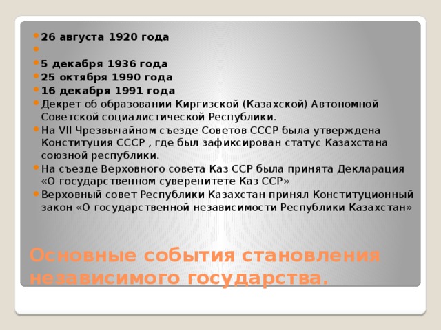 26 августа 1920 года   5 декабря 1936 года 25 октября 1990 года 16 декабря 1991 года Декрет об образовании Киргизской (Казахской) Автономной Советской социалистической Республики. На VII Чрезвычайном съезде Советов СССР была утверждена Конституция СССР , где был зафиксирован статус Казахстана союзной республики. На съезде Верховного совета Каз ССР была принята Декларация «О государственном суверенитете Каз ССР» Верховный совет Республики Казахстан принял Конституционный закон «О государственной независимости Республики Казахстан»