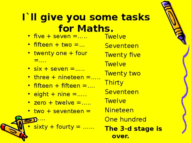 I`ll give you some tasks for Maths.   Twelve Seventeen Twenty five Twelve Twenty two Thirty Seventeen Twelve Nineteen One hundred The 3-d stage is over.