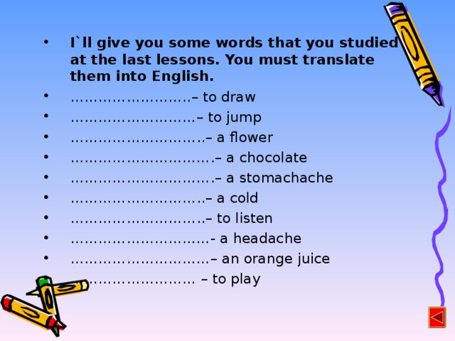 I`ll give you some words that you studied at the last lessons. You must translate them into English. …………………… .. – to draw ……………………… – to jump ……………………… .. – a flower ………………………… . – a chocolate ………………………… . – a stomachache ……………………… .. – a cold ……………………… .. – to listen ………………………… - a headache ………………………… – an orange juice ……………………… – to play