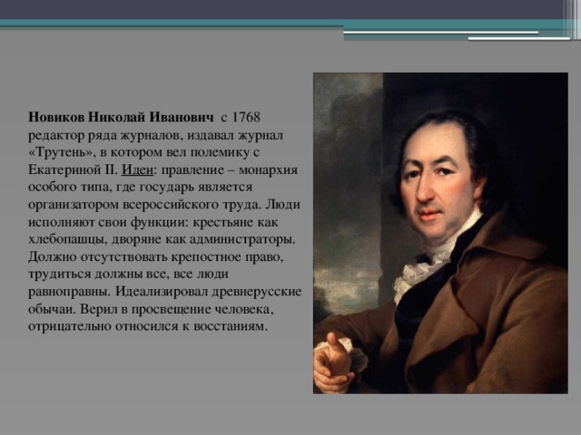 Новиков Николай Иванович с 1768 редактор ряда журналов, издавал журнал «Трутень», в котором вел полемику с Екатериной II. Идеи : правление – монархия особого типа, где государь является организатором всероссийского труда. Люди исполняют свои функции: крестьяне как хлебопашцы, дворяне как администраторы. Должно отсутствовать крепостное право, трудиться должны все, все люди равноправны. Идеализировал древнерусские обычаи. Верил в просвещение человека, отрицательно относился к восстаниям.