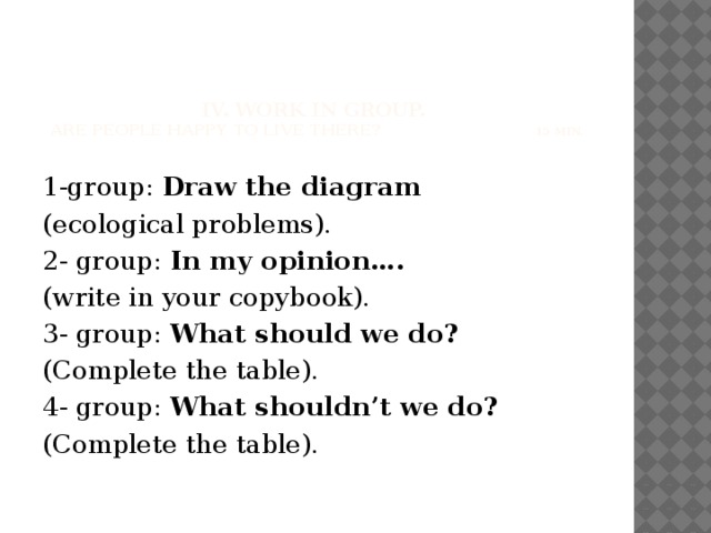 IV. Work in group.  Are people happy to live there? 15 min.   1-group: Draw the diagram (ecological problems). 2- group: In my opinion…. (write in your copybook). 3- group: What should we do? (Complete the table). 4- group: What shouldn’t we do? (Complete the table).