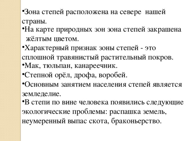 Зона степей расположена на севере нашей страны. На карте природных зон зона степей закрашена жёлтым цветом. Характерный признак зоны степей - это сплошной травянистый растительный покров. Мак, тюльпан, канареечник. Степной орёл, дрофа, воробей. Основным занятием населения степей является земледелие. В степи по вине человека появились следующие экологические проблемы: распашка земель, неумеренный выпас скота, браконьерство.