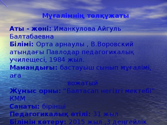 Мұғалімнің төлқұжаты     Аты - жөні: Иманкулова Айгуль Балтабаевна Білімі: Орта арнаулы , В.Воровский атындағы Павлодар педагогикалық училещесі, 1984 жыл. Мамандығы: бастауыш сынып мұғалімі, аға  вожатый Жұмыс орны: “Балтасап негізгі мектебі” КММ Санаты: бірінші Педагогикалық өтілі: 31 жыл Білімін көтеру: 2015 жыл ,3 деңгейлік курсы