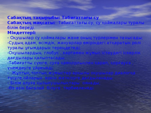 Сабақтың тақырыбы: Табиғаттағы су Сабақтың мақсаты: Табиғаттағы су, су қоймалары туралы білім береді. Міндеттері: - Оқушылар су қоймалары және оның түрлерімен танысады; -Судың адам, өсімдік, жануарлар өміріндегі атқаратын ролі туралы ұғымдарын тереңдетеді; -Оқушылардың глобус , картамен жұмыс істеудегі іскерлік дағдылары қалыптасады; -Табиғатты сүюге, суға қамқорлықпен қарап, қорғауға , үнемдеуге үйренеді; - Жұптық,топтық жұмыстар арқылы оқушылар диалогқа түсуге,ойларын еркін жеткізуге дағдыланады; - Білім алуға қызығушылықтары оянады; -Өз-өзін бағалай білуге тәрбиеленеді.