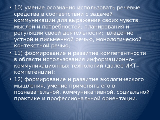 10) умение осознанно использовать речевые средства в соответствии с задачей коммуникации для выражения своих чувств, мыслей и потребностей; планирования и регуляции своей деятельности;  владение устной и письменной речью, монологической контекстной речью; 11) формирование и развитие компетентности в области использования информационно-коммуникационных технологий (далее ИКТ– компетенции); 12) формирование и развитие экологического мышления, умение применять его в познавательной, коммуникативной, социальной практике и профессиональной ориентации.