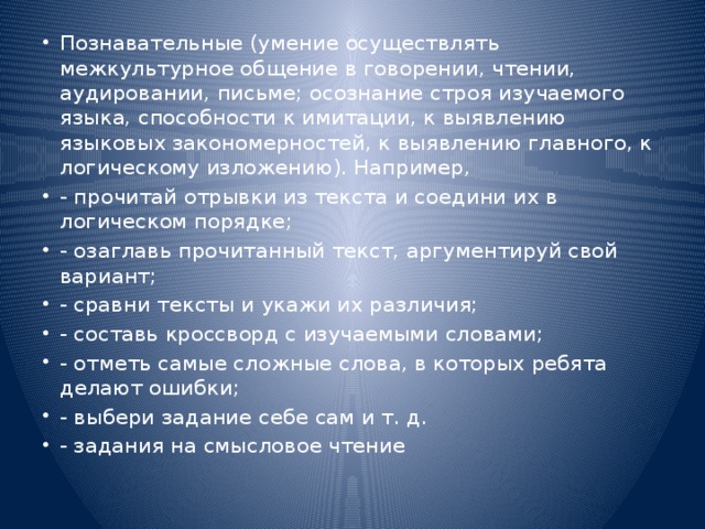 Познавательные (умение осуществлять межкультурное общение в говорении, чтении, аудировании, письме; осознание строя изучаемого языка, способности к имитации, к выявлению языковых закономерностей, к выявлению главного, к логическому изложению). Например, - прочитай отрывки из текста и соедини их в логическом порядке; - озаглавь прочитанный текст, аргументируй свой вариант; - сравни тексты и укажи их различия; - составь кроссворд с изучаемыми словами; - отметь самые сложные слова, в которых ребята делают ошибки; - выбери задание себе сам и т. д. - задания на смысловое чтение