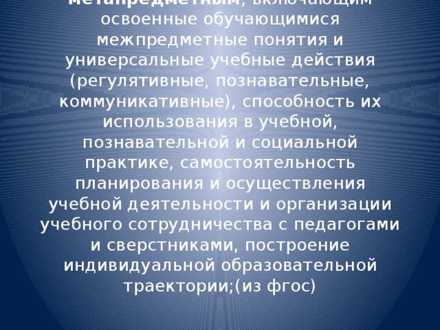 метапредметным , включающим освоенные обучающимися межпредметные понятия и универсальные учебные действия (регулятивные, познавательные, коммуникативные), способность их использования в учебной, познавательной и социальной практике, самостоятельность планирования и осуществления учебной деятельности и организации учебного сотрудничества с педагогами и сверстниками, построение индивидуальной образовательной траектории;(из фгос)