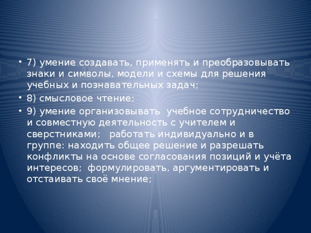 7) умение создавать, применять и преобразовывать знаки и символы, модели и схемы для решения учебных и познавательных задач; 8) смысловое чтение; 9) умение организовывать  учебное сотрудничество и совместную деятельность с учителем и сверстниками;   работать индивидуально и в группе:  находить общее решение и разрешать конфликты на основе согласования позиций и учёта интересов;  формулировать, аргументировать и отстаивать своё мнение;