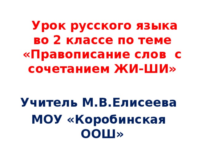 Урок русского языка во 2 классе по теме «Правописание слов с сочетанием ЖИ-ШИ»  Учитель М.В.Елисеева МОУ «Коробинская ООШ»