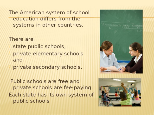 The American system of school education differs from the systems in other countries. There are state public schools, private elementary schools and private secondary schools.  Public schools are free and private schools are fee-paying.  Each state has its own system of public schools
