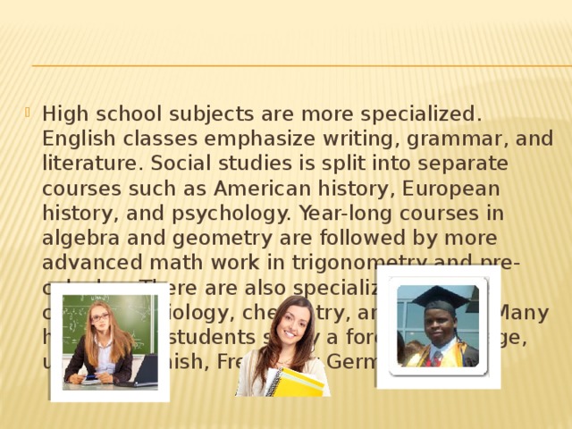 High school subjects are more specialized. English classes emphasize writing, grammar, and literature. Social studies is split into separate courses such as American history, European history, and psychology. Year-long courses in algebra and geometry are followed by more advanced math work in trigonometry and pre-calculus. There are also specialized science courses in biology, chemistry, and physics. Many high school students study a foreign language, usually Spanish, French, or German.