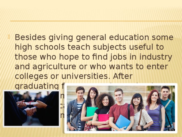 Besides giving general education some high schools teach subjects useful to those who hope to find jobs in industry and agriculture or who wants to enter colleges or universities. After graduating from secondary schools a growing number of Americans go on to higher education. The students do not take the same courses.