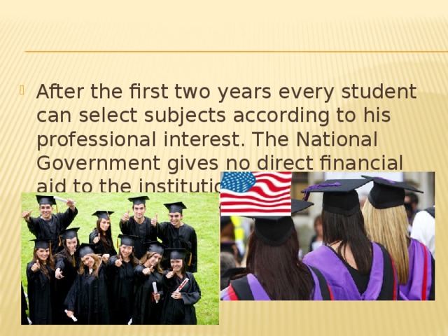 After the first two years every student can select subjects according to his professional interest. The National Government gives no direct financial aid to the institutions of higher education. Students must pay a tuition fee. This creates a finantial hardship for some people. 