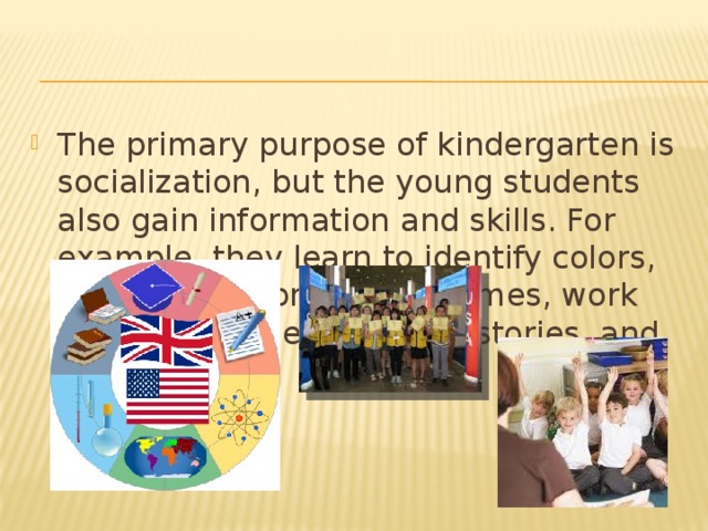 The primary purpose of kindergarten is socialization, but the young students also gain information and skills. For example, they learn to identify colors, count to ten, print their names, work with art supplies, listen to stories, and enjoy books.