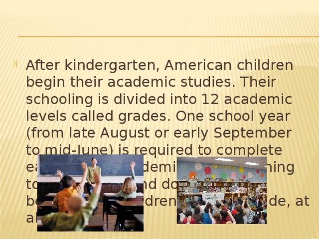 After kindergarten, American children begin their academic studies. Their schooling is divided into 12 academic levels called grades. One school year (from late August or early September to mid-June) is required to complete each grade. Academic work - learning to read, write, and do arithmetic - begins when children enter lst grade, at about age 6.