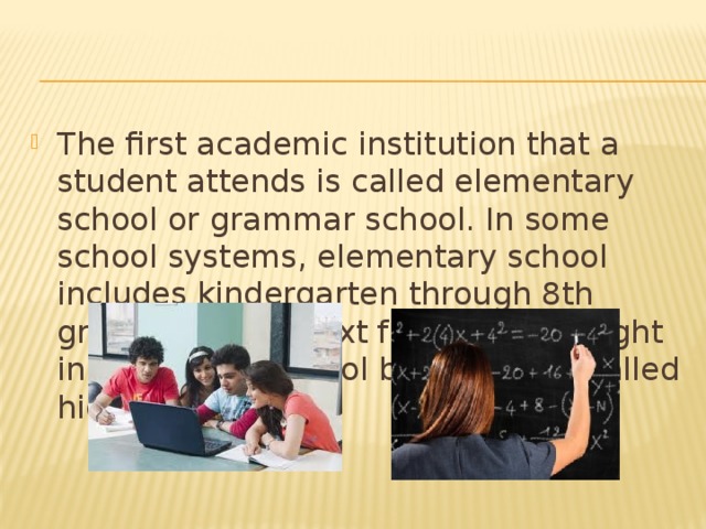 The first academic institution that a student attends is called elementary school or grammar school. In some school systems, elementary school includes kindergarten through 8th grade, and the next four years (taught in a different school building) are called high school.