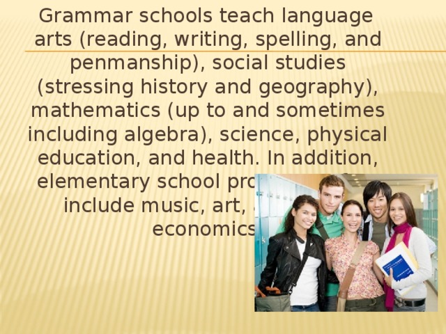 Grammar schools teach language arts (reading, writing, spelling, and penmanship), social studies (stressing history and geography), mathematics (up to and sometimes including algebra), science, physical education, and health. In addition, elementary school programs often include music, art, and home economics.