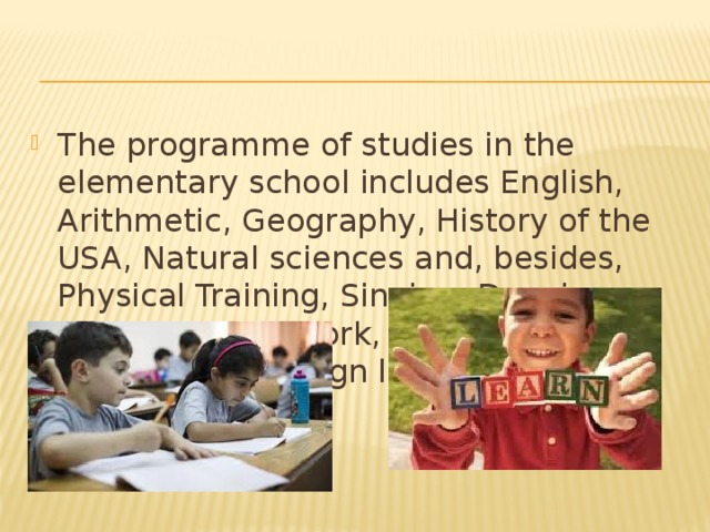 The programme of studies in the elementary school includes English, Arithmetic, Geography, History of the USA, Natural sciences and, besides, Physical Training, Singing, Drawing, wood or metal work, etc. Sometimes they learn a foreign language and general history. 