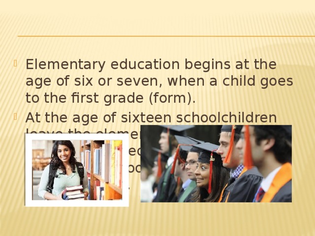 Elementary education begins at the age of six or seven, when a child goes to the first grade (form). At the age of sixteen schoolchildren leave the elementary school and may continue their education at one of the secondary schools or high schools, as they call them.