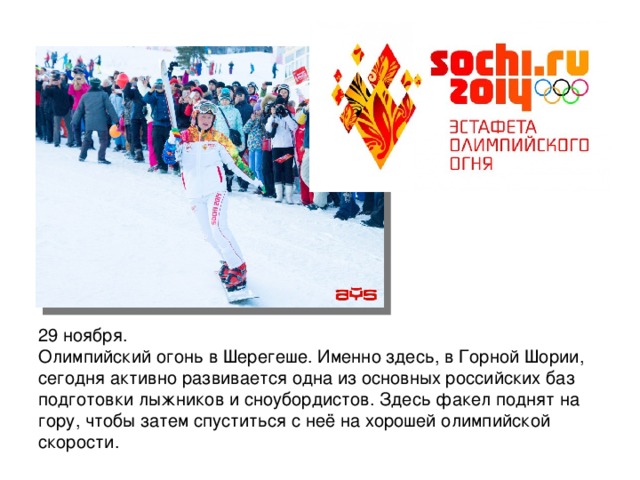 29 ноября. Олимпийский огонь в Шерегеше. Именно здесь, в Горной Шории, сегодня активно развивается одна из основных российских баз подготовки лыжников и сноубордистов. Здесь факел поднят на гору, чтобы затем спуститься с неё на хорошей олимпийской скорости.