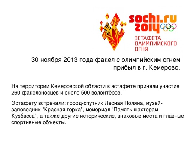 30 ноября 2013 года факел с олимпийским огнем прибыл в г. Кемерово. На территории Кемеровской области в эстафете приняли участие 260 факелоносцев и около 500 волонтёров. Эстафету встречали: город-спутник Лесная Поляна, музей-заповедник 