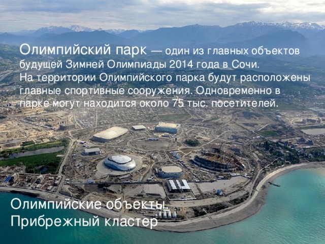 Олимпийский парк — один из главных объектов будущей Зимней Олимпиады 2014 года в Сочи. На территории Олимпийского парка будут расположены главные спортивные сооружения. Одновременно в парке могут находится около 75 тыс. посетителей. Олимпийские объекты. Прибрежный кластер