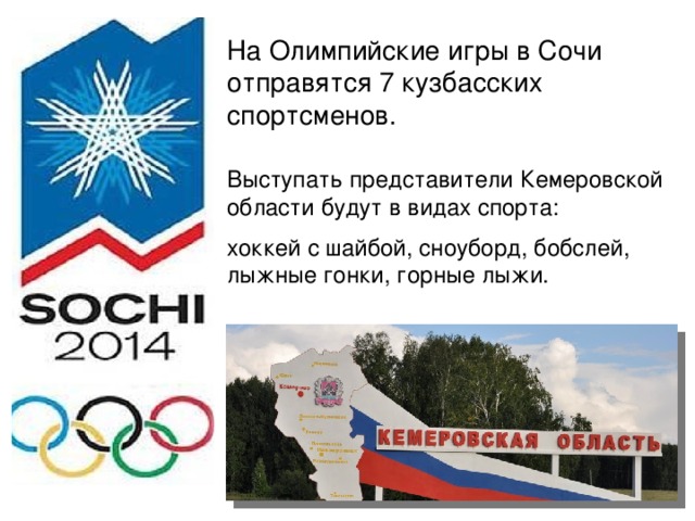 На Олимпийские игры в Сочи отправятся 7 кузбасских спортсменов. Выступать представители Кемеровской области будут в видах спорта: хоккей с шайбой, сноуборд, бобслей, лыжные гонки, горные лыжи.