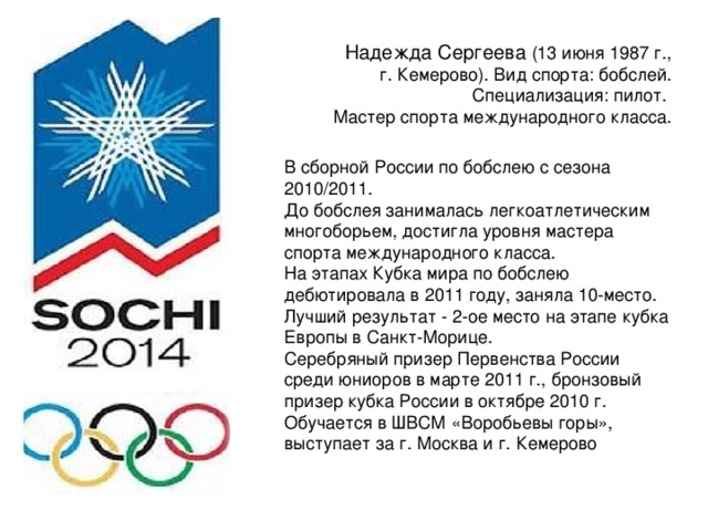 Надежда Сергеева (13 июня 1987 г., г. Кемерово). Вид спорта: бобслей. Специализация: пилот. Мастер спорта международного класса. В сборной России по бобслею с сезона 2010/2011. До бобслея занималась легкоатлетическим многоборьем, достигла уровня мастера спорта международного класса. На этапах Кубка мира по бобслею дебютировала в 2011 году, заняла 10-место. Лучший результат - 2-ое место на этапе кубка Европы в Санкт-Морице. Серебряный призер Первенства России среди юниоров в марте 2011 г., бронзовый призер кубка России в октябре 2010 г. Обучается в ШВСМ «Воробьевы горы», выступает за г. Москва и г. Кемерово