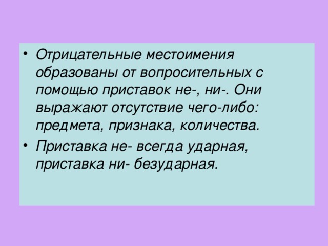 Отрицательные местоимения образованы от вопросительных с помощью приставок не-, ни-. Они выражают отсутствие чего-либо: предмета, признака, количества. Приставка не- всегда ударная, приставка ни- безударная.