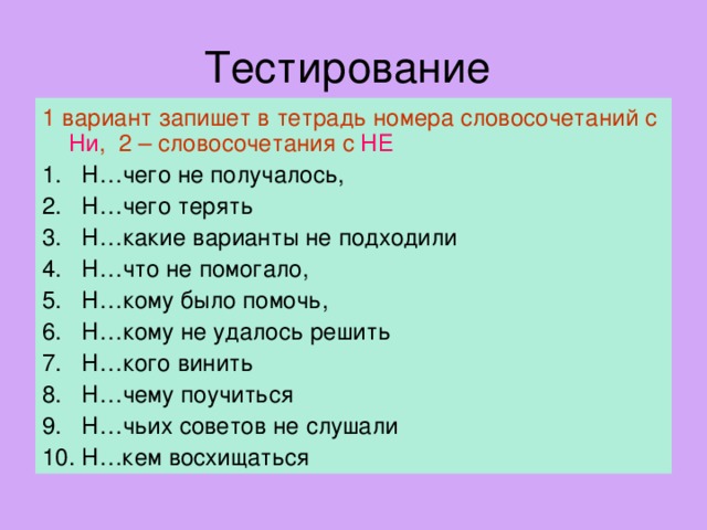 1 вариант запишет в тетрадь номера словосочетаний с Ни , 2 – словосочетания с НЕ 1. Н…чего не получалось, 2. Н…чего терять 3. Н…какие варианты не подходили 4. Н…что не помогало, 5. Н…кому было помочь, 6. Н…кому не удалось решить 7. Н…кого винить 8. Н…чему поучиться 9. Н…чьих советов не слушали 10. Н…кем восхищаться