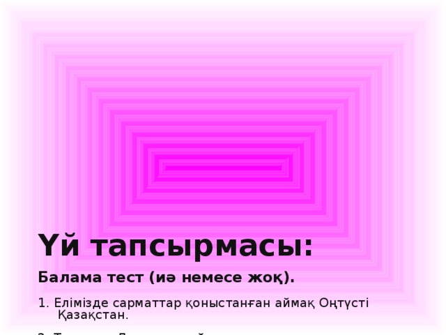 Үй тапсырмасы:   Балама тест (иә немесе жоқ).   1. Елімізде сарматтар қоныстанған аймақ Оңтүсті  Қазақстан.   2. Тарихшы Дидордың айтуынша савроматтар   3. Гиркан сармат дәуіріндегі Каспий теңізінің атауы.   4. Каспий жағалауында өмір сүрген сармат тайпасы иседондар.   5. «Сармат» атауы көне дәуір авторларының еңбектерінде б. з. б. ІV ғасырдан бастап кездеседі.   6. Сарматтардың қоғамдық басқару құрылымы әскери демократия.   7. Аршакиддер әулеті билігінің негізін салған сармат тайпасы сақ — масагертер.   8. Аландар Б. з. б. 248 — 247 жылдары Парфияны басып алған сармат тайпасы.   9. б. з. б. VІІІ ғ.- б. з. V ғ. сармат тайпаларының өмір сүру мерзімі.   10. Сарматтар скиф тіліне жақын тілде сөйлеген.