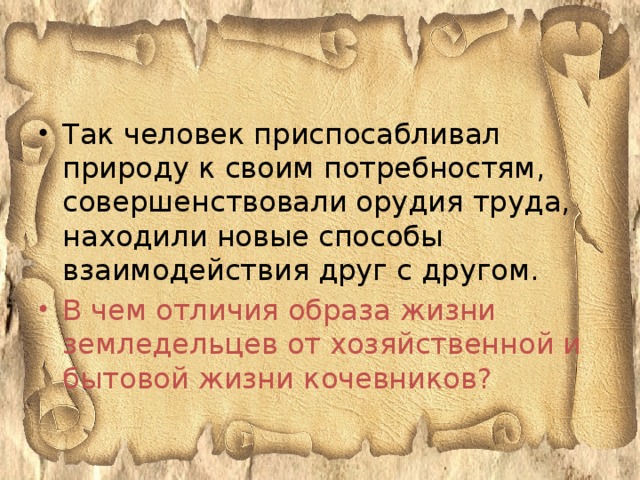 Так человек приспосабливал природу к своим потребностям, совершенствовали орудия труда, находили новые способы взаимодействия друг с другом. В чем отличия образа жизни земледельцев от хозяйственной и бытовой жизни кочевников?