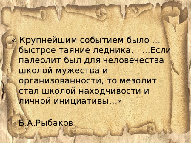 « Крупнейшим событием было … быстрое таяние ледника. …Если палеолит был для человечества школой мужества и организованности, то мезолит стал школой находчивости и личной инициативы…»  Б.А.Рыбаков