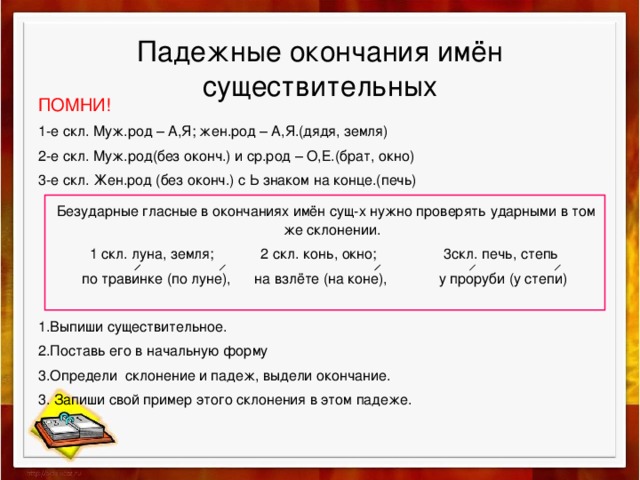 Падежные окончания имён существительных ПОМНИ! 1-е скл. Муж.род – А,Я; жен.род – А,Я.(дядя, земля) 2-е скл. Муж.род(без оконч.) и ср.род – О,Е.(брат, окно) 3-е скл. Жен.род (без оконч.) с Ь знаком на конце.(печь)  Безударные гласные в окончаниях имён сущ-х нужно проверять ударными в том же склонении.  1 скл. луна, земля; 2 скл. конь, окно; 3скл. печь, степь  по травинке (по луне), на взлёте (на коне), у проруби (у степи) 1.Выпиши существительное. 2.Поставь его в начальную форму 3.Определи склонение и падеж, выдели окончание. 3. Запиши свой пример этого склонения в этом падеже.