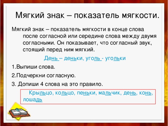 Мягкий знак – показатель мягкости. Мягкий знак – показатель мягкости в конце слова после согласной или середине слова между двумя согласными. Он показывает, что согласный звук, стоящий перед ним мягкий. Де нь – де нь ки, уго ль - уго ль ки 1.Выпиши слова. 2.Подчеркни согласную. 3. Допиши 4 слова на это правило.  Кры ль цо, ко ль цо, пе нь ки, ма ль чик, де нь , ко нь , лоша дь