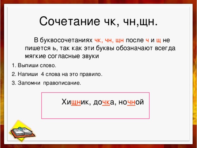 Сочетание чк, чн,щн.  В буквосочетаниях чк, чн, щн после ч и щ не пишется ь, так как эти буквы обозначают всегда мягкие согласные звуки  1. Выпиши слово. 2. Напиши 4 слова на это правило. 3. Запомни правописание.  Хи щн ик, до чк а, но чн ой