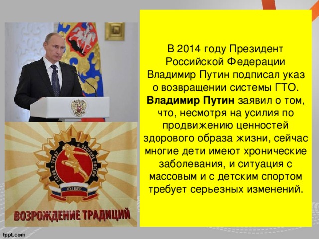 В 2014 году Президент Российской Федерации Владимир Путин подписал указ о возвращении системы ГТО. Владимир Путин  заявил о том, что, несмотря на усилия по продвижению ценностей здорового образа жизни, сейчас многие дети имеют хронические заболевания, и ситуация с массовым и с детским спортом требует серьезных изменений.