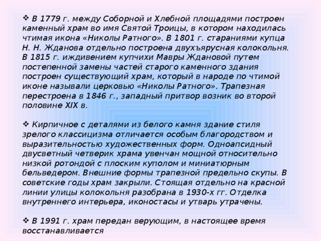 В 1779 г. между Соборной и Хлебной площадями построен каменный храм во имя Святой Троицы, в котором находилась чтимая икона «Николы Ратного». В 1801 г. стараниями купца Н. Н. Жданова отдельно построена двухъярусная колокольня. В 1815 г. иждивением купчихи Мавры Ждановой путем постепенной замены частей старого каменного здания построен существующий храм, который в народе по чтимой иконе называли церковью «Николы Ратного». Трапезная перестроена в 1846 г., западный притвор возник во второй половине XIX в.   Кирпичное с деталями из белого камня здание стиля зрелого классицизма отличается особым благородством и выразительностью художественных форм. Одноапсидный двусветный четверик храма увенчан мощной относительно низкой ротондой с плоским куполом и миниатюрным бельведером. Внешние формы трапезной предельно скупы. В советские годы храм закрыли. Стоящая отдельно на красной линии улицы колокольня разобрана в 1930-х гг. Отделка внутреннего интерьера, иконостасы и утварь утрачены.   В 1991 г. храм передан верующим, в настоящее время восстанавливается