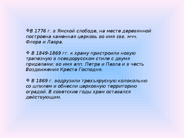 В 1776 г. в Ямской слободе, на месте деревянной построена каменная церковь во имя свв. мчч. Флора и Лавра.   В 1849-1869 гг. к храму пристроили новую трапезную в псевдорусском стиле с двумя приделами: во имя апп. Петра и Павла и в честь Воздвижения Креста Господня.   В 1869 г. водрузили трехъярусную колокольню со шпилем и обнесли церковную территорию оградой. В советские годы храм оставался действующим.