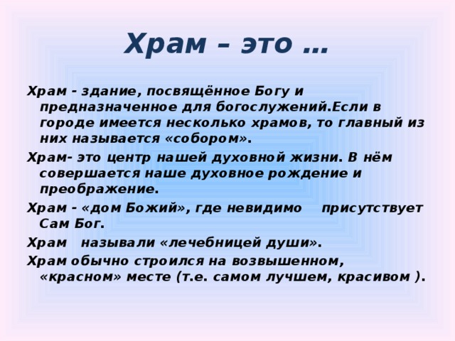 Храм – это … Храм - здание, посвящённое Богу и предназначенное для богослужений.Если в городе имеется несколько храмов, то главный из них называется «собором». Храм- это центр нашей духовной жизни. В нём совершается наше духовное рождение и преображение. Храм - «дом Божий», где невидимо присутствует Сам Бог. Храм называли «лечебницей души». Храм обычно строился на возвышенном, «красном» месте (т.е. самом лучшем, красивом ).