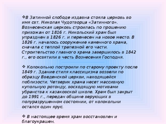 В Затинной слободе издавна стояла церковь во имя свт. Николая Чудотворца «Затинного». Вознесенская церковь строилась по прошению прихожан от 1816 г. Никольский храм был упразднен в 1826 г. и перенесен на новое место. В 1826 г. началось сооружение каменного храма, сначала с теплой трапезной его части. Строительство главного храма завершилось в 1842 г., его освятили в честь Вознесения Господня.   Колокольню построили по старому проекту после 1849 г. Здание стиля классицизма возвели по образцу Введенской церкви, находящейся поблизости. Четверик храма несет массивную купольную ротонду, восходящую мотивами убранства к казаковской школе. Храм был закрыт до 1991 г., передан общине верующих в полуразрушенном состоянии, от колокольни остался один ярус.   В настоящее время храм восстановлен и благоукрашен.